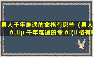 男人千年难遇的命格有哪些（男人 🐵 千年难遇的命 🦄 格有哪些特征）